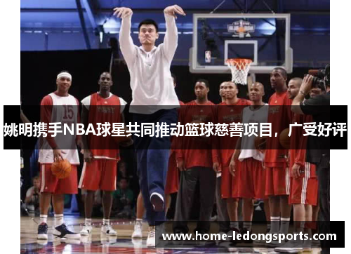 姚明携手NBA球星共同推动篮球慈善项目，广受好评