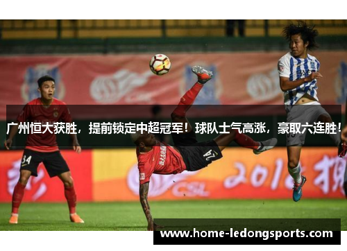 广州恒大获胜，提前锁定中超冠军！球队士气高涨，豪取六连胜！