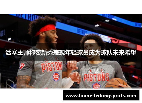 活塞主帅称赞新秀表现年轻球员成为球队未来希望