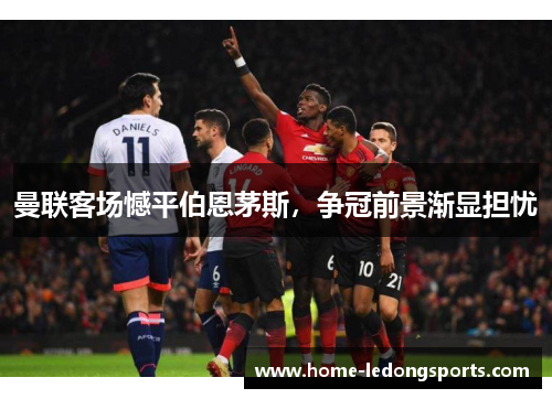 曼联客场憾平伯恩茅斯，争冠前景渐显担忧